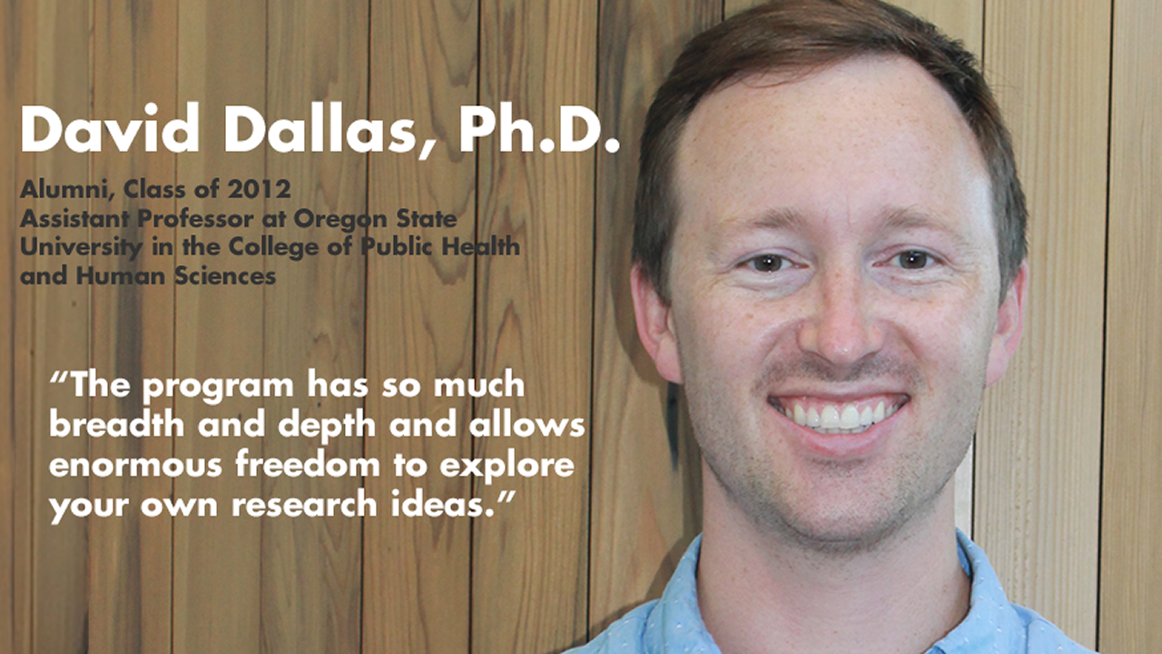 Dave Dallas, Ph.D., Alumni Class of 2012, Assistant Professor at Oregon State University in the College of Public Health and Human Sciences - "The program has so much breadth and depth and allows enormous freedom to explore your own research ideas."